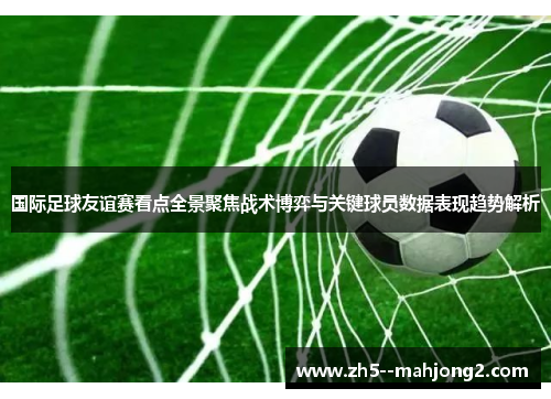 国际足球友谊赛看点全景聚焦战术博弈与关键球员数据表现趋势解析