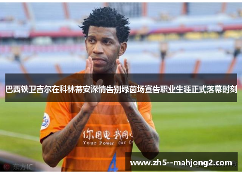 巴西铁卫吉尔在科林蒂安深情告别绿茵场宣告职业生涯正式落幕时刻